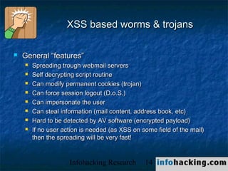 XSS based worms & trojans

   General “features”
       Spreading trough webmail servers
       Self decrypting script routine
       Can modify permanent cookies (trojan)
       Can force session logout (D.o.S.)
       Can impersonate the user
       Can steal information (mail content, address book, etc)
       Hard to be detected by AV software (encrypted payload)
       If no user action is needed (as XSS on some field of the mail)
        then the spreading will be very fast!


                     Infohacking Research       14                       Not O
 