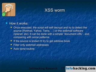 XSS worm

   How it works:
       Once executed, the script will self decrypt and try to detect the
        source (Hotmail, Yahoo, Terra, …) or the webmail software
        (Iplanet, etc). It can be done with a simple “document.URL”, and
        comparing with some patterns.
       If the source is known try to get address book
       Filter only webmail addresses
       Auto send routine




                     Infohacking Research       15                          Not O
 