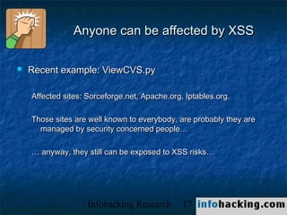 Anyone can be affected by XSS

   Recent example: ViewCVS.py

    Affected sites: Sorceforge.net, Apache.org, Iptables.org.

    Those sites are well known to everybody, are probably they are
      managed by security concerned people…

    … anyway, they still can be exposed to XSS risks…




                    Infohacking Research       17                    Not O
 