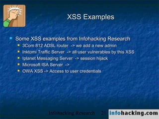 XSS Examples

   Some XSS examples from Infohacking Research
       3Com 812 ADSL router -> we add a new admin
       Inktomi Traffic Server -> all user vulnerables by this XSS
       Iplanet Messaging Server -> session hijack
       Microsoft ISA Server ->
       OWA XSS -> Access to user credentials




                     Infohacking Research       21                   Not O
 