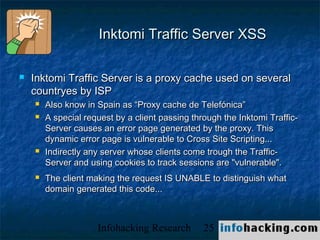 Inktomi Traffic Server XSS

   Inktomi Traffic Server is a proxy cache used on several
    countryes by ISP
       Also know in Spain as “Proxy cache de Telefónica”
       A special request by a client passing through the Inktomi Traffic-
        Server causes an error page generated by the proxy. This
        dynamic error page is vulnerable to Cross Site Scripting...
       Indirectly any server whose clients come trough the Traffic-
        Server and using cookies to track sessions are "vulnerable".
       The client making the request IS UNABLE to distinguish what
        domain generated this code...



                     Infohacking Research        25                          Not O
 