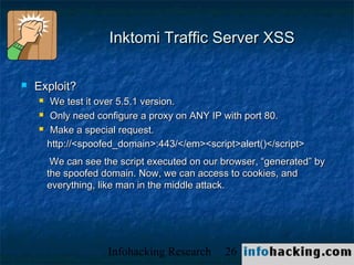 Inktomi Traffic Server XSS

   Exploit?
        We test it over 5.5.1 version.
        Only need configure a proxy on ANY IP with port 80.
        Make a special request.
        http://<spoofed_domain>:443/</em><script>alert()</script>
         We can see the script executed on our browser, “generated” by
        the spoofed domain. Now, we can access to cookies, and
        everything, like man in the middle attack.




                     Infohacking Research      26                        Not O
 