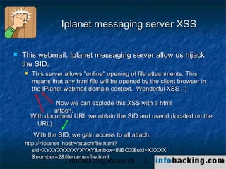 Iplanet messaging server XSS

   This webmail, Iplanet messaging server allow us hijack
    the SID.
       This server allows "online" opening of file attachments. This
        means that any html file will be opened by the client browser in
        the IPlanet webmail domain context. Wonderful XSS ;-)

                Now we can explode this XSS with a html
                attach.
        With document.URL we obtain the SID and userid (located on the
          URL)
         With the SID, we gain access to all attach.
    http://<iplanet_host>/attach/file.html?
       sid=XYXYXYXYXYXYXY&mbox=INBOX&uid=XXXXX
       &number=2&filename=file.html
                     Infohacking Research        27                        Not O
 