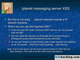 Iplanet messaging server XSS

   But this is not easy…. Iplanet webmail include a IP
    session tracking.
   When we can use the hijacked SID?
        If we are near the victim, behind a NAT device, we can access
         with his SID.
        We can stole the session to all people who access trough a
         transparent proxy (like transparent proxy devices).
        Or we can create a script to force user make request and redirect
         to us. Of course… they don’t see anything… (see above)
    Note: a lot of web server use the same session-cookie on both http and
      https domains. (This note is for the online bank developers).

                      Infohacking Research          28                       Not O
 
