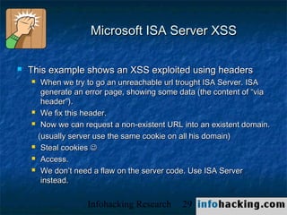 Microsoft ISA Server XSS

   This example shows an XSS exploited using headers
        When we try to go an unreachable url trought ISA Server. ISA
         generate an error page, showing some data (the content of “via
         header”).
        We fix this header.
        Now we can request a non-existent URL into an existent domain.
        (usually server use the same cookie on all his domain)
        Steal cookies 
        Access.
        We don’t need a flaw on the server code. Use ISA Server
         instead.


                     Infohacking Research      29                     Not O
 
