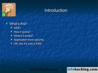 Introduction

   What’s this?
       XSS?
       How it works?
       Where it works?
       Application level security.
       OK, but it’s only a XSS.




                      Infohacking Research   3   Not O
 