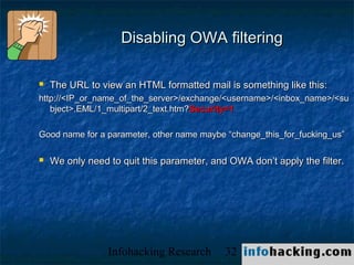 Disabling OWA filtering

   The URL to view an HTML formatted mail is something like this:
http://<IP_or_name_of_the_server>/exchange/<username>/<inbox_name>/<su
   bject>.EML/1_multipart/2_text.htm?Security=1

Good name for a parameter, other name maybe “change_this_for_fucking_us”

   We only need to quit this parameter, and OWA don’t apply the filter.




                 Infohacking Research       32                       Not O
 