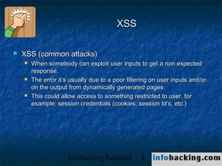 XSS

   XSS (common attacks)
       When somebody can exploit user inputs to get a non expected
        response.
       The error it’s usually due to a poor filtering on user inputs and/or
        on the output from dynamically generated pages.
       This could allow access to something restricted to user, for
        example: session credentials (cookies, session Id’s, etc.)




                      Infohacking Research        4                            Not O
 