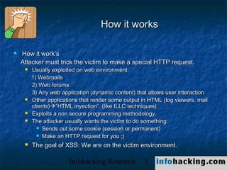 How it works

   How it work’s
    Attacker must trick the victim to make a special HTTP request.
        Usually exploited on web environment:
         1) Webmails
         2) Web forums
         3) Any web application (dynamic content) that allows user interaction
        Other applications that render some output in HTML (log viewers, mail
         clients)“HTML inyection”. (like ILLC techniques)
        Exploits a non secure programming methodology.
        The attacker usually wants the victim to do something:
            Sends out some cookie (session or permanent)

            Make an HTTP request for you ;)

        The goal of XSS: We are on the victim environment.

                       Infohacking Research          5                           Not O
 