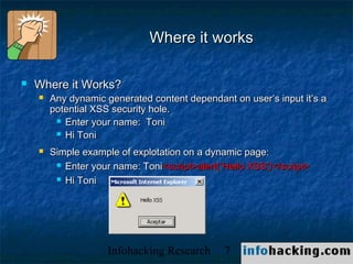 Where it works

   Where it Works?
       Any dynamic generated content dependant on user’s input it’s a
        potential XSS security hole.
          Enter your name: Toni

          Hi Toni

       Simple example of explotation on a dynamic page:
          Enter your name: Toni<script>alert(‘Hello XSS’)</script>

          Hi Toni




                     Infohacking Research      7                         Not O
 