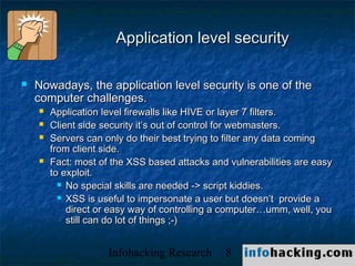 Application level security

   Nowadays, the application level security is one of the
    computer challenges.
       Application level firewalls like HIVE or layer 7 filters.
       Client side security it’s out of control for webmasters.
       Servers can only do their best trying to filter any data coming
        from client side.
       Fact: most of the XSS based attacks and vulnerabilities are easy
        to exploit.
           No special skills are needed -> script kiddies.

           XSS is useful to impersonate a user but doesn’t provide a
            direct or easy way of controlling a computer…umm, well, you
            still can do lot of things ;-)


                     Infohacking Research      8                           Not O
 