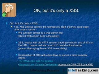 OK, but it’s only a XSS.

   OK, but it’s only a XSS…
       Yes, XSS attacks seem to be harmless by itself, but they could open
        other attack vectors.
           We can gain access to a web-admin tool.

            (IIS 6.0 Web Admin XSS vulnerability)

            XSS, breaks with old HTTP session tracking methods: use of ID’s on
             the URL, cookies and also source IP based authentication.
             (Iplanet Messaging Server XSS vulnerability)

            Combination of XSS with other flaws to launch a more complex
             attack:
             -HOTMAIL XSS and AV bypass
             -Microsoft User Domain Credendials access via OWA XSS (via XST)

                       Infohacking Research         9                         Not O
 