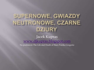 Supernowe, gwiazdy neutronowe, czarne dziury Jacek Kupraswww.djkupras.blogspot.com Na podstawie The Life and Death of Stars Franka Gregorio 