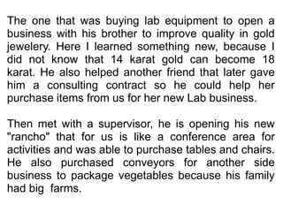  The one that was buying lab equipment to open a business with his brother to improve quality in gold jewelery. Here I learned something new, because I did not know that 14 karat gold can become 18 karat. He also helped another friend that later gave him a consulting contract so he could help her purchase items from us for her new Lab business.  Then met with a supervisor, he is opening his new "rancho" that for us is like a conference area for activities and was able to purchase tables and chairs. He also purchased conveyors for another side business to package vegetables because his family had big  farms. 