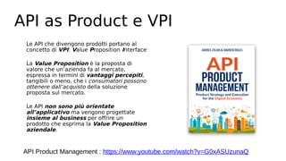 API as Product e VPI
Le API che divengono prodotti portano al
concetto di VPI: Value Proposition Interface
La Value Proposition è la proposta di
valore che un’azienda fa al mercato,
espressa in termini di vantaggi percepiti,
tangibili o meno, che i consumatori possono
ottenere dall’acquisto della soluzione
proposta sul mercato.
Le API non sono più orientate
all’applicativo ma vengono progettate
insieme al business per offrire un
prodotto che esprima la Value Proposition
aziendale.
API Product Management : https://www.youtube.com/watch?v=G0xASUzunaQ
 
