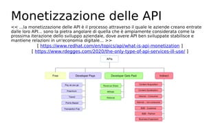 Monetizzazione delle API
<< ...la monetizzazione delle API è il processo attraverso il quale le aziende creano entrate
dalle loro API... sono la pietra angolare di quella che è ampiamente considerata come la
prossima iterazione dello sviluppo aziendale, dove avere API ben sviluppate stabilisce e
mantiene relazioni in un'economia digitale… >>
[ https://www.redhat.com/en/topics/api/what-is-api-monetization ]
[ https://www.rdegges.com/2020/the-only-type-of-api-services-ill-use/ ]
 