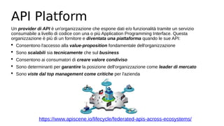 API Platform
Un provider di API è un'organizzazione che espone dati e/o funzionalità tramite un servizio
consumabile a livello di codice con una o più Application Programming Interface. Questa
organizzazione è più di un fornitore e diventata una piattaforma quando le sue API:
 Consentono l'accesso alla value-proposition fondamentale dell'organizzazione
 Sono scalabili sia tecnicamente che sul business
 Consentono ai consumatori di creare valore condiviso
 Sono determinanti per garantire la posizione dell'organizzazione come leader di mercato
 Sono viste dal top management come critiche per l'azienda
https://www.apiscene.io/lifecycle/federated-apis-across-ecosystems/
 