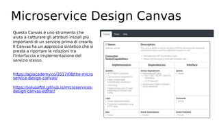 Microservice Design Canvas
Questo Canvas è uno strumento che
aiuta a catturare gli attributi iniziali più
importanti di un servizio prima di crearlo.
Il Canvas ha un approccio sintetico che si
presta a riportare le relazioni tra
l'interfaccia e implementazione del
servizio stesso.
https://apiacademy.co/2017/08/the-micro
service-design-canvas/
https://solusoftsl.github.io/microservices-
design-canvas-editor/
 