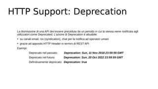 HTTP Support: Deprecation
La dismissione di una API dev’essere preceduta da un periodo in cui la stessa viene notificata agli
utilizzatori come Deprecated. L’azione di Deprecation è attuabile:
• su canali email, rss (syndication), chat per la notifica ad operatori umani
• grazie ad apposito HTTP Header in termini di REST API
Esempi:
Deprecato nel passato: Deprecation: Sun, 11 Nov 2018 23:59:59 GMT
Deprecato nel futuro: Deprecation: Sun, 20 Oct 2022 23:59:59 GMT
Definitivamente deprecato: Deprecation: true
 