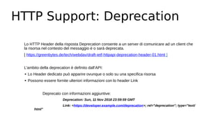 HTTP Support: Deprecation
Lo HTTP Header della risposta Deprecation consente a un server di comunicare ad un client che
la risorsa nel contesto del messaggio è o sarà deprecata.
[ https://greenbytes.de/tech/webdav/draft-ietf-httpapi-deprecation-header-01.html ]
L’ambito della deprecation è definito dall’API:
∙ Lo Header dedicato può apparire ovunque o solo su una specifica risorsa
∙ Possono essere fornite ulteriori informazioni con lo header Link
Deprecato con informazioni aggiuntive:
Deprecation: Sun, 11 Nov 2018 23:59:59 GMT
Link: <https://developer.example.com/deprecation>; rel="deprecation"; type="text/
html"
 