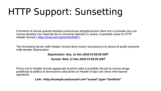 HTTP Support: Sunsetting
Il fornitore di risorse quando desidera comunicare all'applicazione client che si prevede che una
risorsa obsoleta non risponda da un momento specifico in avanti, è possibile usare lo HTTP
Header Sunset [ https://tools.ietf.org/html/rfc8594 ]
The timestamp fornito nello Header Sunset deve essere successivo o lo stesso di quello presente
nello Header Deprecation.
Deprecation: Sun, 11 Nov 2018 23:59:59 GMT
Sunset: Wed, 11 Nov 2020 23:59:59 GMT
Prima che lo Header Sunset appaia per la prima volta è possibile che per la risorsa venga
pubblicata la politica di dismissione utilizzando un Header di tipo Link verso informazioni
specifiche:
Link: <http://example.net/sunset>;rel="sunset";type="text/html"
 