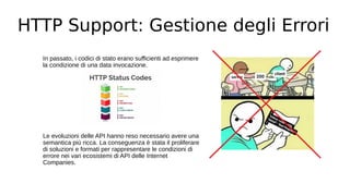 HTTP Support: Gestione degli Errori
In passato, i codici di stato erano sufficienti ad esprimere
la condizione di una data invocazione.
Le evoluzioni delle API hanno reso necessario avere una
semantica più ricca. La conseguenza è stata il proliferare
di soluzioni e formati per rappresentare le condizioni di
errore nei vari ecosistemi di API delle Internet
Companies.
 