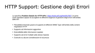 HTTP Support: Gestione degli Errori
La specifica Problem Details for HTTP APIs [ https://tools.ietf.org/html/rfc7807 ] si pone
come standard capace di accogliere le differenti esigenze di gestione degli errori nell’ambito
delle API
• Flessibilità di formato grazie al supporto di differenti MIME Type nell’ambito della content
negotiation HTTP
• Supporto ad informazioni aggiuntive
• Estendibilità delle informazioni ospitate
• Supporto ad errori multipli sulla stessa risposta
• Costruito su alcune considerazioni di sicurezza
 