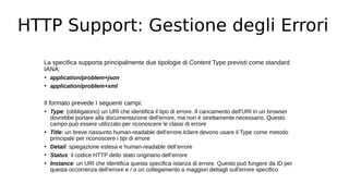 HTTP Support: Gestione degli Errori
La specifica supporta principalmente due tipologie di Content Type previsti come standard
IANA:
• application/problem+json
• application/problem+xml
Il formato prevede I seguenti campi:
• Type: (obbligatorio) un URI che identifica il tipo di errore. Il caricamento dell'URI in un browser
dovrebbe portare alla documentazione dell'errore, ma non è strettamente necessario. Questo
campo può essere utilizzato per riconoscere le classi di errore
• Title: un breve riassunto human-readable dell'errore.Iclient devono usare il Type come metodo
principale per riconoscere i tipi di errore
• Detail: spiegazione estesa e human-readable dell’errore
• Status: il codice HTTP dello stato originario dell’errore
• Instance: un URI che identifica questa specifica istanza di errore. Questo può fungere da ID per
questa occorrenza dell'errore e / o un collegamento a maggiori dettagli sull'errore specifico
 