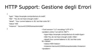 HTTP Support: Gestione degli Errori
{
"type": "https://example.com/probs/out-of-credit",
"title": "You do not have enough credit.",
"detail": "Your current balance is 30, but that costs 50.",
“status”:400
"instance": "/account/12345/transactions/abc"
} <?xml version="1.0" encoding="UTF-8"?>
<problem xmlns="urn:ietf:rfc:7807">
<type>https://example.com/probs/out-of-credit</type>
<title>You do not have enough credit.</title>
<detail>Your current balance is 30, but that costs
50.</detail>
<status>400</status>
<instance>/account/12345/transactions/abc</instance>
</problem>
 