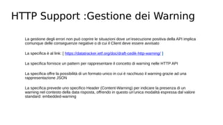 HTTP Support :Gestione dei Warning
La gestione degli errori non può coprire le situazioni dove un’esecuzione positiva della API implica
comunque delle conseguenze negative o di cui il Client deve essere avvisato
La specifica è al link: [ https://datatracker.ietf.org/doc/draft-cedik-http-warning/ ]
La specifica fornisce un pattern per rappresentare il concetto di warning nelle HTTP API
La specifica offre la possibilità di un formato unico in cui è racchiuso il warning grazie ad una
rappresentazione JSON
La specifica prevede uno specifico Header (Content-Warning) per indicare la presenza di un
warning nel contesto della data risposta, offrendo in questo un'unica modalità espressa dal valore
standard: embedded-warning
 