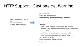 HTTP Support :Gestione dei Warning
POST /example HTTP/1.1
Host: example.com
Accept: application/json
HTTP/1.1 200 OK
Content-Type: application/json
Content-Warning: "embedded-warning"; 1590190500
{ ...
"warnings": [
{ "detail": "Street name was too long. It has been shortened ...",
"instance": "https://example.com/shipments/3a186c51/msgs/c94d",
"status": "200",
"title": "Street name too long. It has been shortened.",
"type": "https://example.com/errors/shortened_entry" }, ... ],
"id": "3a186c51d4281acb",
"carrier_tracking_no": "84168117830018",
"price": 3.4, ... }
 