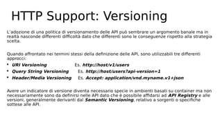 HTTP Support: Versioning
L’adozione di una politica di versionamento delle API può sembrare un argomento banale ma in
realtà nasconde differenti difficoltà dato che differenti sono le conseguenze rispetto alla strategia
scelta.
Quando affrontato nei termini stessi della definizione delle API, sono utilizzabili tre differenti
approcci:
 URI Versioning Es. http://host/v1/users
 Query String Versioning Es. http://host/users?api-version=1
 Header/Media Versioning Es. Accept: application/vnd.myname.v1+json
Avere un indicatore di versione diventa necessario specie in ambienti basati su container ma non
necessariamente sono da definirsi nelle API dato che è possibile affidarsi ad API Registry e alle
versioni, generalmente derivanti dal Semantic Versioning, relativo a sorgenti o specifiche
sottese alle API.
 