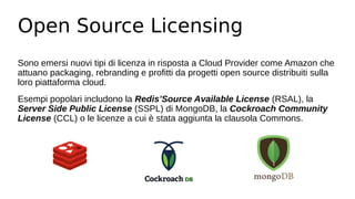 Open Source Licensing
Sono emersi nuovi tipi di licenza in risposta a Cloud Provider come Amazon che
attuano packaging, rebranding e profitti da progetti open source distribuiti sulla
loro piattaforma cloud.
Esempi popolari includono la Redis’Source Available License (RSAL), la
Server Side Public License (SSPL) di MongoDB, la Cockroach Community
License (CCL) o le licenze a cui è stata aggiunta la clausola Commons.
 