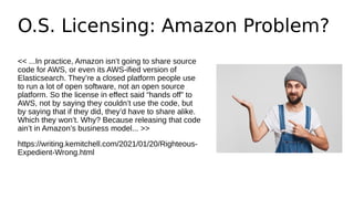O.S. Licensing: Amazon Problem?
<< ...In practice, Amazon isn’t going to share source
code for AWS, or even its AWS-ified version of
Elasticsearch. They’re a closed platform people use
to run a lot of open software, not an open source
platform. So the license in effect said “hands off” to
AWS, not by saying they couldn’t use the code, but
by saying that if they did, they’d have to share alike.
Which they won’t. Why? Because releasing that code
ain’t in Amazon’s business model... >>
https://writing.kemitchell.com/2021/01/20/Righteous-
Expedient-Wrong.html
 
