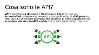 Cosa sono le API?
API è l'acronimo di Application Programming Interface, cioè un
intermediario software che consente a due applicazioni di dialogare tra
loro. Un'API è un insieme di funzioni che consente di creare applicazioni che
accedono alle funzionalità o ai dati di un'altra applicazione o servizio.
 
