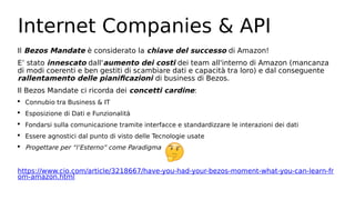 Internet Companies & API
Il Bezos Mandate è considerato la chiave del successo di Amazon!
E’ stato innescato dall'aumento dei costi dei team all'interno di Amazon (mancanza
di modi coerenti e ben gestiti di scambiare dati e capacità tra loro) e dal conseguente
rallentamento delle pianificazioni di business di Bezos.
Il Bezos Mandate ci ricorda dei concetti cardine:
 Connubio tra Business & IT
 Esposizione di Dati e Funzionalità
 Fondarsi sulla comunicazione tramite interfacce e standardizzare le interazioni dei dati
 Essere agnostici dal punto di visto delle Tecnologie usate
 Progettare per “l’Esterno” come Paradigma
https://www.cio.com/article/3218667/have-you-had-your-bezos-moment-what-you-can-learn-fr
om-amazon.html
 