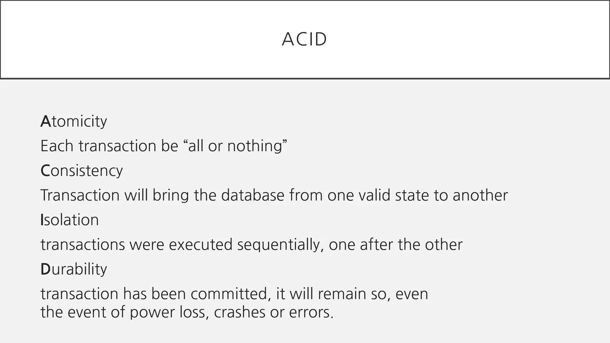 Atomicity
Each transaction be “all or nothing”
Consistency
Transaction will bring the database from one valid state to another
Isolation
transactions were executed sequentially, one after the other
Durability
transaction has been committed, it will remain so, even
the event of power loss, crashes or errors.
ACID
 