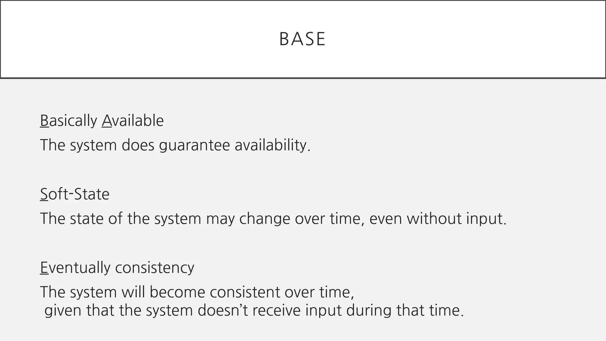 Basically Available
The system does guarantee availability.
Soft-State
The state of the system may change over time, even without input.
Eventually consistency
The system will become consistent over time,
given that the system doesn’t receive input during that time.
BASE
 