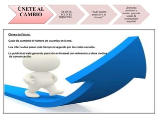 ÚNETE AL
CAMBIO
ESTO ES
SOLO EL
PRINCIPIO…
“Todo nuestro
potencial a tu
alcance”
¡Participa
uniéndote a
nuestro proyecto
social, la
sociedad nos
necesita!
Claves de Futuro.
Cada día aumenta el número de usuarios en la red.
Los internautas pasan más tiempo navegando por las redes sociales.
La publicidad está ganando posición en internet con referencia a otros medios
de comunicación.
 