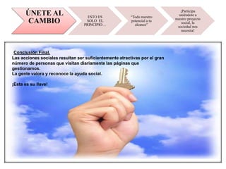ÚNETE AL
CAMBIO
ESTO ES
SOLO EL
PRINCIPIO…
“Todo nuestro
potencial a tu
alcance”
¡Participa
uniéndote a
nuestro proyecto
social, la
sociedad nos
necesita!
Conclusión Final.
Las acciones sociales resultan ser suficientemente atractivas por el gran
número de personas que visitan diariamente las páginas que
gestionamos.
La gente valora y reconoce la ayuda social.
¡Esta es su llave!
 