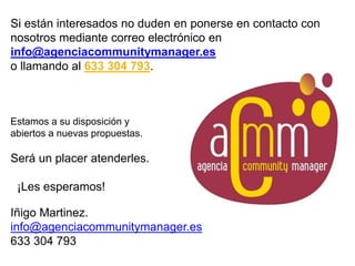 Si están interesados no duden en ponerse en contacto con
nosotros mediante correo electrónico en
info@agenciacommunitymanager.es
o llamando al 633 304 793.
Estamos a su disposición y
abiertos a nuevas propuestas.
Será un placer atenderles.
¡Les esperamos!
Iñigo Martinez.
info@agenciacommunitymanager.es
633 304 793
 