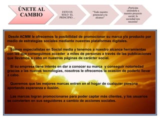 ÚNETE AL
CAMBIO
ESTO ES
SOLO EL
PRINCIPIO…
“Todo nuestro
potencial a tu
alcance”
¡Participa
uniéndote a
nuestro proyecto
social, la
sociedad nos
necesita!
Desde ACMM le ofrecemos la posibilidad de promocionar su marca y/o producto por
medio de estrategias sociales mediante nuestras plataformas digitales.
Somos especialistas en Social media y tenemos a nuestro alcance herramientas
con las que conseguimos acceder a miles de personas a través de las publicaciones
que llevamos a cabo en nuestras páginas de carácter social.
Si su empresa tiene interés en dar a conocer su marca y conseguir notoriedad
gracias a las nuevas tecnologías, nosotros le ofrecemos la ocasión de poderlo llevar
a cabo.
Queremos que las mejores marcas entren en el hogar de cualquier persona
aportando esperanza e ilusión.
Las marcas logran promocionarse para poder captar más clientes, y los usuarios
se convierten en sus seguidores a cambio de acciones sociales.
 