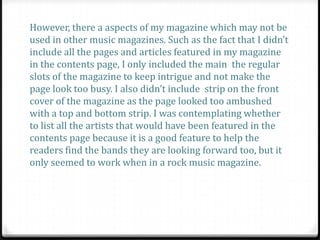 However, there a aspects of my magazine which may not be
used in other music magazines. Such as the fact that I didn’t
include all the pages and articles featured in my magazine
in the contents page, I only included the main the regular
slots of the magazine to keep intrigue and not make the
page look too busy. I also didn’t include strip on the front
cover of the magazine as the page looked too ambushed
with a top and bottom strip. I was contemplating whether
to list all the artists that would have been featured in the
contents page because it is a good feature to help the
readers find the bands they are looking forward too, but it
only seemed to work when in a rock music magazine.
 