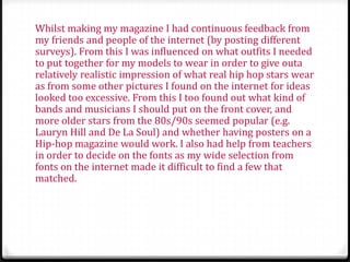 Whilst making my magazine I had continuous feedback from
my friends and people of the internet (by posting different
surveys). From this I was influenced on what outfits I needed
to put together for my models to wear in order to give outa
relatively realistic impression of what real hip hop stars wear
as from some other pictures I found on the internet for ideas
looked too excessive. From this I too found out what kind of
bands and musicians I should put on the front cover, and
more older stars from the 80s/90s seemed popular (e.g.
Lauryn Hill and De La Soul) and whether having posters on a
Hip-hop magazine would work. I also had help from teachers
in order to decide on the fonts as my wide selection from
fonts on the internet made it difficult to find a few that
matched.
 