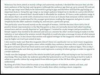 Notorious has been aimed at mainly college and university students. I decided this because they are the
main audience of the hip hop and rap genre (although the audience age does go up to around 30) and are
also the age range most likely to be interested in going to gigs and therefore will find the gig listings an
important feature. Using this age range as my target audience helped me to decide on a price (£2.50) for
my magazine as it showed that I should make it affordable for students. If I have a wide audience range it
also means that I can write with a humourous tone of voice as it means that everyone will be interested
(makes it easier to understand for the younger generations reading the magazine and gives it a nice
simplicity for the older audience reading it), and not just a particular group.
This particular issue focused mainly on the strength of women, I did this because there isn’t a lot of
positive female representation in the Hip Hop genre as they are normally shown half naked standing
around men and are usually depicted as “gold diggers”. I wanted to create images and personalities of
female rappers that needed to be admired and seen as a mentor by other women trying to make it in the
industry, or just admired by women overall. Hopefully it could also give a message to men of what women
should be seen as. It also means that women will appeal stronger to the magazine which means that sales
may be higher as it isn’t just aimed at men.
I also want to make sure that this magazine doesn’t focus on a particular race as most music magazines
(such as NME and Q) tend to gain a more white middle class audience, however this is said to be due to
the genre of music which has been seen to not really appeal to many other audience types. This is why I
also wanted to make sure that my models could represent a variety of ethnic groups in order to appeal to
a wider audience.
I made sure the language I used in the article wouldn’t put people off by not trying to use too much (or
any) slang. This may make my audience possibly feel patronised or as if I was trying to hard to make it
relate to a specific culture by using dialect from different parts of the UK that other places might not
understand.
By doing all of this I have tried to create a very mixed audience of students, women and men, and
hopefully a wider racial audience. This isn’t usually done when creating a music magazine.
 
