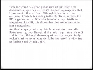Time Inc would be a good publisher as it publishes and
distributes magazines such as VIBE, a hip hop magazine that
I took great influence from. Although it is an American
company, it distributes widely in the UK. Time Inc owns the
UK magazine house IPC Media, from here they distribute
magazines like NME, this shows that they are interested in
music magazines.
Another company that may distribute Notorious would be
Bauer media group. They publish music magazines such as Q
and Kerrang. Although these magazines may be specifically
rock magazines, a company would be interested in widening
its fan base and demographic.
 