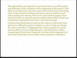 Through making my magazine I have learnt how to use Photoshop
and InDesign on the computer. At the beginning of the project I had
little to no experience, but since then I have learnt how to do things
such as take away the back ground from a picture (which I used
when putting text onto my front cover and contents page). I have
also learnt how to expand a picture without distorting it which was
useful when making my front cover and contents page.
I found using Photoshop to touch up the colours of my front cover
picture too difficult so used a website in order to help me change
the colour and effect. I brightened the colours and put in a cross
process effect as it was originally quite and dull picture. When
comparing the final music magazine with my school magazine it is
clear that I learnt how to use better fonts and how to edit them.
 
