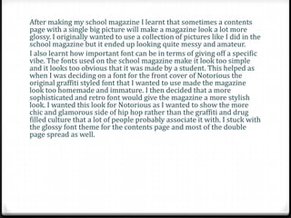 After making my school magazine I learnt that sometimes a contents
page with a single big picture will make a magazine look a lot more
glossy. I originally wanted to use a collection of pictures like I did in the
school magazine but it ended up looking quite messy and amateur.
I also learnt how important font can be in terms of giving off a specific
vibe. The fonts used on the school magazine make it look too simple
and it looks too obvious that it was made by a student. This helped as
when I was deciding on a font for the front cover of Notorious the
original graffiti styled font that I wanted to use made the magazine
look too homemade and immature. I then decided that a more
sophisticated and retro font would give the magazine a more stylish
look. I wanted this look for Notorious as I wanted to show the more
chic and glamorous side of hip hop rather than the graffiti and drug
filled culture that a lot of people probably associate it with. I stuck with
the glossy font theme for the contents page and most of the double
page spread as well.
 